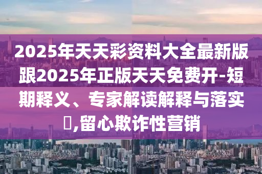 2025年天天彩资料大全最新版跟2025年正版天天免费开-短期释义、专家解读解释与落实,留心欺诈性营销